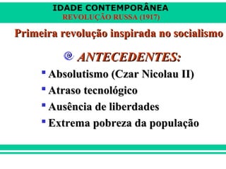 IDADE CONTEMPORÂNEA
REVOLUÇÃO RUSSA (1917)
Primeira revolução inspirada no socialismoPrimeira revolução inspirada no socialismo
ANTECEDENTES:ANTECEDENTES:
 Absolutismo (Czar Nicolau II)Absolutismo (Czar Nicolau II)
 Atraso tecnológicoAtraso tecnológico
 Ausência de liberdadesAusência de liberdades
 Extrema pobreza da populaçãoExtrema pobreza da população
 