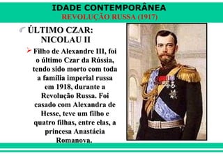 IDADE CONTEMPORÂNEA
REVOLUÇÃO RUSSA (1917)
ÚLTIMO CZAR:ÚLTIMO CZAR:
NICOLAU IINICOLAU II
 Filho de Alexandre III, foiFilho de Alexandre III, foi
o último Czar da Rússia,o último Czar da Rússia,
tendo sido morto com todatendo sido morto com toda
a família imperial russaa família imperial russa
em 1918, durante aem 1918, durante a
Revolução Russa. FoiRevolução Russa. Foi
casado com Alexandra decasado com Alexandra de
Hesse, teve um filho eHesse, teve um filho e
quatro filhas, entre elas, aquatro filhas, entre elas, a
princesa Anastáciaprincesa Anastácia
Romanova.Romanova.
 