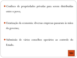 Confisco de propriedades privadas para serem distribuídas
entre o povo;
Estatização da economia: diversas empresas passaram às mãos
do governo;
Submissão de vários conselhos operários ao controle do
Estado.
 