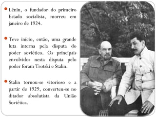Lênin, o fundador do primeiro
Estado socialista, morreu em
janeiro de 1924.
Teve início, então, uma grande
luta interna pela disputa do
poder soviético. Os principais
envolvidos nesta disputa pelo
poder foram Trotski e Stalin.
Stalin tornou-se vitorioso e a
partir de 1929, converteu-se no
ditador absolutista da União
Soviética.
 