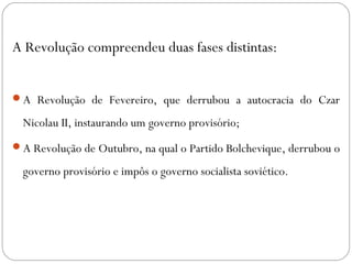 A Revolução compreendeu duas fases distintas:
A Revolução de Fevereiro, que derrubou a autocracia do Czar
Nicolau II, instaurando um governo provisório;
A Revolução de Outubro, na qual o Partido Bolchevique, derrubou o
governo provisório e impôs o governo socialista soviético.
 