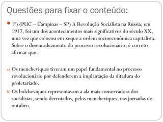 Questões para fixar o conteúdo:
1º) (PUC – Campinas – SP) A Revolução Socialista na Rússia, em
1917, foi um dos acontecimentos mais significativos do século XX,
uma vez que colocou em xeque a ordem socioeconômica capitalista.
Sobre o desencadeamento do processo revolucionário, é correto
afirmar que:
a) Os mencheviques tiveram um papel fundamental no processo
revolucionário por defenderem a implantação da ditadura do
proletariado.
b) Os bolcheviques representavam a ala mais conservadora dos
socialistas, sendo derrotados, pelos mencheviques, nas jornadas de
outubro.
 