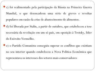 c) foi realimentado pela participação da Rússia na Primeira Guerra
Mundial, o que desencadeou uma série de greves e revoltas
populares em razão da crise de abastecimento de alimentos.
d) foi liberada por Stalin, a partir de outubro, que estabeleceu a tese
necessária da revolução em um só país, em oposição à Trotsky, líder
do Exército Vermelho.
e) o Partido Comunista conseguiu superar os conflitos que existiam
no seu interior quando estabeleceu a Nova Política Econômica que
representava os interesses dos setores mais conservadores
 