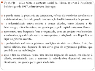 2º) (UFJF – MG) Sobre o contexto social da Rússia, anterior à Revolução
Bolchevique de 1917, é incorreto dizer que:
a) a grande massa da população era camponesa, reflexo das condições econômicas e
sociais anteriores, havendo grande concentração fundiária nas mãos de poucos.
b) a industrialização estava restrita a poucas cidades, como Moscou a São
Petersburgo, e fora financiada, em grande parte, pelo capital europeu ocidental.
c) apresentava uma burguesia forte e organizada, com um projeto revolucionário
amadurecido, que defendia entre outros aspectos, a criação de uma República no
lugar do governo czarista.
d) o proletariado enfrentava péssimas condições de vida nas cidades, fruto dos
baixos salários, mas dispunha de um certo grau de organização política, que
possibilitava sua mobilização.
e) após o fim da servidão, houve uma intensa migração do campo em direção à
cidade, contribuindo para o aumento da mão-de-obra disponível, que seria
direcionada, em grande parte, para a industria.
 