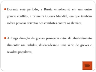 Durante esse período, a Rússia envolveu-se em um outro
grande conflito, a Primeira Guerra Mundial, em que também
sofreu pesadas derrotas nos combates contra os alemães;
A longa duração da guerra provocou crise de abastecimento
alimentar nas cidades, desencadeando uma série de greves e
revoltas populares;
 