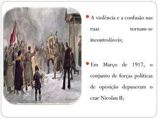 A violência e a confusão nas
ruas tornam-se
incontroláveis;
Em Março de 1917, o
conjunto de forças políticas
de oposição depuseram o
czar Nicolau II;
 
