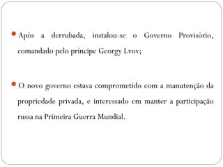 Após a derrubada, instalou-se o Governo Provisório,
comandado pelo príncipe Georgy Lvov;
O novo governo estava comprometido com a manutenção da
propriedade privada, e interessado em manter a participação
russa na Primeira Guerra Mundial.
 