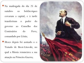 Na madrugada do dia 25 de
outubro os bolcheviques
cercaram a capital, e à tarde
transferiram o poder do
governo ao Conselho dos
Comissários do Povo,
comandado por Lênin;
Meses depois foi assinado o o
Tratado de Brest-Litovski, no
qual a Rússia renunciava a sua
atuação na Primeira Guerra;
 