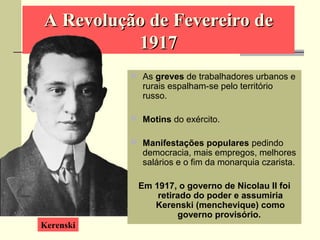 A Revolução de Fevereiro deA Revolução de Fevereiro de
19171917
 As greves de trabalhadores urbanos e
rurais espalham-se pelo território
russo.
 Motins do exército.
 Manifestações populares pedindo
democracia, mais empregos, melhores
salários e o fim da monarquia czarista.
Em 1917, o governo de Nicolau II foi
retirado do poder e assumiria
Kerenski (menchevique) como
governo provisório.
Kerenski
 