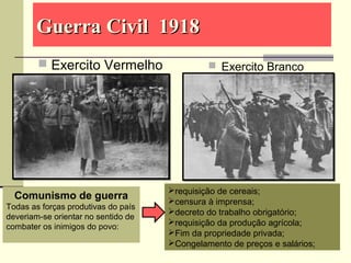 Guerra Civil 1918Guerra Civil 1918
 Exercito Vermelho  Exercito Branco
Comunismo de guerra
Todas as forças produtivas do país
deveriam-se orientar no sentido de
combater os inimigos do povo:
requisição de cereais;
censura à imprensa;
decreto do trabalho obrigatório;
requisição da produção agrícola;
Fim da propriedade privada;
Congelamento de preços e salários;
 