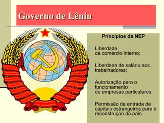 Governo de LêninGoverno de Lênin
Princípios da NEP
 Liberdade
de comércio interno;
 Liberdade de salário aos
trabalhadores;
 Autorização para o
funcionamento
de empresas particulares;
 Permissão de entrada de
capitais estrangeiros para a
reconstrução do país.
 