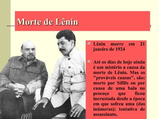 Morte de LêninMorte de Lênin
 Lênin morre em 21
janeiro de 1924
 Até os dias de hoje ainda
é um mistério a causa da
morte de Lênin. Mas as
"prováveis causas", são:
morte por Sífilis ou por
causa de uma bala no
pescoço que ficou
incrustada desde a época
em que sofreu uma (das
inúmeras); tentativa de
assassinato.
 