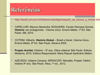 ReferênciasReferências
 http://www2.uol.com.br/historiaviva/artigos/rasputin_se_recusa_a_morrer.htm
 CAPELLARI, Marcos Alexandre; NOGUEIRA, Fausto Henrique Gomes.
História: ser protagonista - Volume único. Ensino Médio. 1ª Ed. São
Paulo: SM. 2010.
 COTRIM, Gilberto. História Global – Brasil e Geral. Volume Único.
Ensino Médio. 8ª Ed. São Paulo: Saraiva 2005.
 Projeto Araribá: História – 9º ano. /Obra coletiva/ São Paulo: Editora
Moderna, 2010. Editora Responsável: Maria Raquel Apolinário Melani.
 AZEVEDO, Gislane Campos; SERIACOPI, Reinaldo. Projeto Teláris:
história 9º ano. São Paulo: Ática, 1º ed., 2012.
 