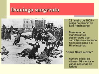 Domingo sangrentoDomingo sangrento
 22 janeiro de 1905 –
praça do palácio de
São Petersburgo.
 Massacre de
manifestantes
desarmados que
caminhavam cantando
hinos religiosos e o
Hino Imperial:
”Deus Salve o Czar”
 número oficial de
vítimas: 92 mortos e
várias centenas de
feridos
 