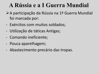 A Rússia e a I Guerra Mundial
A participação da Rússia na 1ª Guerra Mundial
foi marcada por:
- Exércitos com muitos soldados;
- Utilização de táticas Antigas;
- Comando ineficiente;
- Pouca aparelhagem;
- Abastecimento precário das tropas.
 