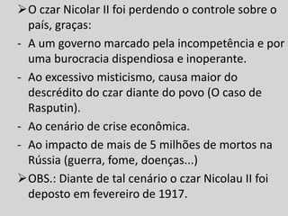 O czar Nicolar II foi perdendo o controle sobre o
país, graças:
- A um governo marcado pela incompetência e por
uma burocracia dispendiosa e inoperante.
- Ao excessivo misticismo, causa maior do
descrédito do czar diante do povo (O caso de
Rasputin).
- Ao cenário de crise econômica.
- Ao impacto de mais de 5 milhões de mortos na
Rússia (guerra, fome, doenças...)
OBS.: Diante de tal cenário o czar Nicolau II foi
deposto em fevereiro de 1917.
 