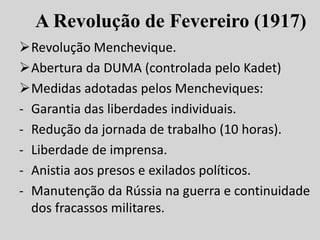 A Revolução de Fevereiro (1917)
Revolução Menchevique.
Abertura da DUMA (controlada pelo Kadet)
Medidas adotadas pelos Mencheviques:
- Garantia das liberdades individuais.
- Redução da jornada de trabalho (10 horas).
- Liberdade de imprensa.
- Anistia aos presos e exilados políticos.
- Manutenção da Rússia na guerra e continuidade
dos fracassos militares.
 