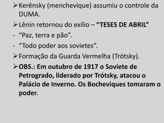 Kerênsky (menchevique) assumiu o controle da
DUMA.
Lênin retornou do exílio – “TESES DE ABRIL”
- “Paz, terra e pão”.
- “Todo poder aos sovietes”.
Formação da Guarda Vermelha (Trótsky).
OBS.: Em outubro de 1917 o Soviete de
Petrogrado, liderado por Trótsky, atacou o
Palácio de Inverno. Os Bocheviques tomaram o
poder.
 