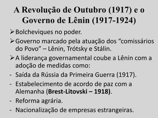 A Revolução de Outubro (1917) e o
Governo de Lênin (1917-1924)
Bolcheviques no poder.
Governo marcado pela atuação dos “comissários
do Povo” – Lênin, Trótsky e Stálin.
A liderança governamental coube a Lênin com a
adoção de medidas como:
- Saída da Rússia da Primeira Guerra (1917).
- Estabelecimento de acordo de paz com a
Alemanha (Brest-Litovski – 1918).
- Reforma agrária.
- Nacionalização de empresas estrangeiras.
 