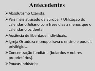 Antecedentes
Absolutismo Czarista.
País mais atrasado da Europa. / Utilização do
calendário Juliano com treze dias a menos que o
calendário ocidental.
Ausência de liberdade individuais.
Igreja Ortodoxa monopolizava o ensino e possuía
privilégios.
Concentração fundiária (boiardos = nobres
proprietários).
Poucas indústrias.
 