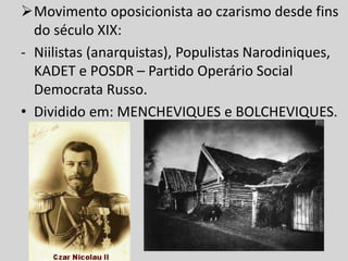 Movimento oposicionista ao czarismo desde fins
do século XIX:
- Niilistas (anarquistas), Populistas Narodiniques,
KADET e POSDR – Partido Operário Social
Democrata Russo.
• Dividido em: MENCHEVIQUES e BOLCHEVIQUES.
 