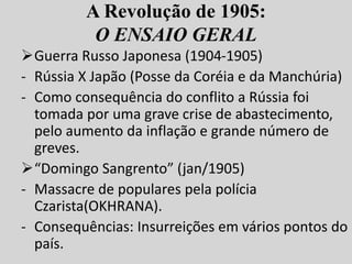 A Revolução de 1905:
O ENSAIO GERAL
Guerra Russo Japonesa (1904-1905)
- Rússia X Japão (Posse da Coréia e da Manchúria)
- Como consequência do conflito a Rússia foi
tomada por uma grave crise de abastecimento,
pelo aumento da inflação e grande número de
greves.
“Domingo Sangrento” (jan/1905)
- Massacre de populares pela polícia
Czarista(OKHRANA).
- Consequências: Insurreições em vários pontos do
país.
 