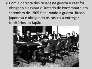Com a derrota dos russos na guerra o czar foi
obrigado a assinar o Tratado de Portsmouth em
setembro de 1905 finalizando a guerra Russo –
japonesa e obrigando os russos a entregar
territórios ao Japão.
 