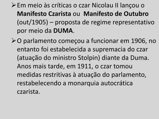 Em meio às críticas o czar Nicolau II lançou o
Manifesto Czarista ou Manifesto de Outubro
(out/1905) – proposta de regime representativo
por meio da DUMA.
O parlamento começou a funcionar em 1906, no
entanto foi estabelecida a supremacia do czar
(atuação do ministro Stolpin) diante da Duma.
Anos mais tarde, em 1911, o czar tomou
medidas restritivas à atuação do parlamento,
restabelecendo a monarquia autocrática
czarista.
 