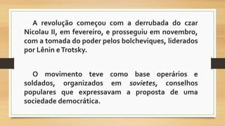 A revolução começou com a derrubada do czar 
Nicolau II, em fevereiro, e prosseguiu em novembro, 
com a tomada do poder pelos bolcheviques, liderados 
por Lênin eTrotsky. 
O movimento teve como base operários e 
soldados, organizados em sovietes, conselhos 
populares que expressavam a proposta de uma 
sociedade democrática. 
 