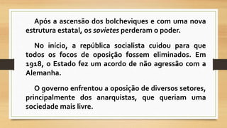 Após a ascensão dos bolcheviques e com uma nova 
estrutura estatal, os sovietes perderamo poder. 
No início, a república socialista cuidou para que 
todos os focos de oposição fossem eliminados. Em 
1918, o Estado fez um acordo de não agressão com a 
Alemanha. 
O governo enfrentou a oposição de diversos setores, 
principalmente dos anarquistas, que queriam uma 
sociedade mais livre. 
 