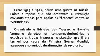 Entre 1919 e 1921, houve uma guerra na Rússia. 
Países europeus que não aceitavam a revolução 
enviaram tropas para apoiar os “brancos” contra os 
“vermelhos”. 
Organizado e liderado por Trotsky, o Exército 
Vermelho derrotou os contrarrevolucionários e 
expulsou as tropas invasoras. A situação, que já era 
terrível por causa da Primeira Guerra Mundial, 
agravou-se no período de afirmação da revolução. 
 