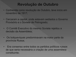 Revolução de Outubro
• Conhecida como revolução de Outubro, teve início em
novembro de 1917;
• Cercaram a capital, onde estavam sediados o Governo
Provisório e o Soviete de Petrogrado;
• O Comitê Executivo do mesmo Soviete rejeitou a
decisão da Assembleia;
• Os bolqueviques predominavam na maior parte da
província Russa;
• Era consenso entre todos os partidos políticos russos
de que seria necessária a criação de uma assembleia
constituinte;
 