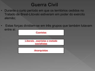 Guerra Civil
• Durante o curto período em que os territórios cedidos no
Tratado de Brest-Litovski estiveram em poder do exército
alemão;
• Estas forças dividiam-se em três grupos que também lutavam
entre si:
Czaristas
Liberais , eseristas e metade
socialistas
Anarquistas
 