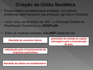 Criação da União Soviética
• Rússia estava completamente arrasada, com graves
problemas para recuperar sua produção agrícola e industrial;
• Lenin criou, em fevereiro de 1921, a Comissão Estatal de
Planificação Econômica ou GOSPLAN;
• Entre as medidas tomadas pela NEP destacam-se:
liberdade de salário aos trabalhadores
autorização para o funcionamento de
empresas particulares
liberdade de comércio interno
permissão de entrada de capital
estrangeiro para a reconstrução
do país.
 