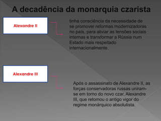 A decadência da monarquia czarista
Alexandre II
tinha consciência da necessidade de
se promover reformas modernizadoras
no país, para aliviar as tensões sociais
internas e transformar a Rússia num
Estado mais respeitado
internacionalmente.
Alexandre III
Após o assassinato de Alexandre II, as
forças conservadoras russas uniram-
se em torno do novo czar, Alexandre
III, que retomou o antigo vigor do
regime monárquico absolutista.
 
