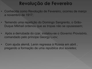 Revolução de Fevereiro
• Conhecida como Revolução de Fevereiro, ocorreu de março
a novembro de 1917;
• Temendo uma repetição do Domingo Sangrento, o Grão-
Duque Mikhail ordenou que as tropas não se opusessem;
• Após a derrubada do czar, instalou-se o Governo Provisório,
comandado pelo príncipe Georgy Lvov;
• Com ajuda alemã, Lenin regressa à Rússia em abril ,
pregando a formação de uma república dos sovietes;
 