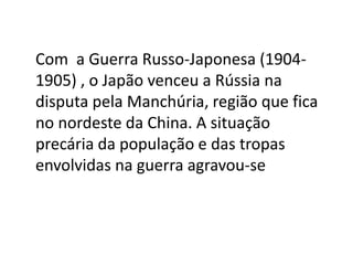 Com a Guerra Russo-Japonesa (1904-
1905) , o Japão venceu a Rússia na
disputa pela Manchúria, região que fica
no nordeste da China. A situação
precária da população e das tropas
envolvidas na guerra agravou-se
 