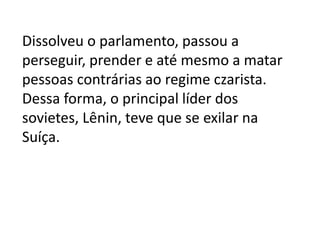 Dissolveu o parlamento, passou a
perseguir, prender e até mesmo a matar
pessoas contrárias ao regime czarista.
Dessa forma, o principal líder dos
sovietes, Lênin, teve que se exilar na
Suíça.
 