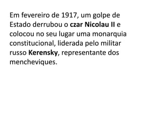 Em fevereiro de 1917, um golpe de
Estado derrubou o czar Nicolau II e
colocou no seu lugar uma monarquia
constitucional, liderada pelo militar
russo Kerensky, representante dos
mencheviques.
 