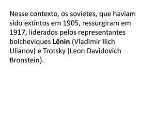 Nesse contexto, os sovietes, que haviam
sido extintos em 1905, ressurgiram em
1917, liderados pelos representantes
bolcheviques Lênin (Vladimir Ilich
Ulianov) e Trotsky (Leon Davidovich
Bronstein).
 