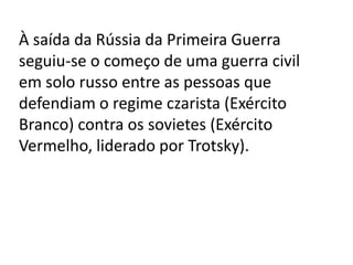 À saída da Rússia da Primeira Guerra
seguiu-se o começo de uma guerra civil
em solo russo entre as pessoas que
defendiam o regime czarista (Exército
Branco) contra os sovietes (Exército
Vermelho, liderado por Trotsky).
 