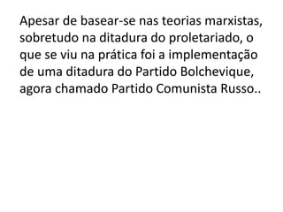 Apesar de basear-se nas teorias marxistas,
sobretudo na ditadura do proletariado, o
que se viu na prática foi a implementação
de uma ditadura do Partido Bolchevique,
agora chamado Partido Comunista Russo..
 
