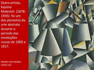 Outro artista,
Kazimir
Malevich (1878-
1935) foi um
dos pioneiros da
arte abstrata
durante o
período das
revoluções
russas de 1905 e
1917.
Mulher com baldes
(1912-13)
 