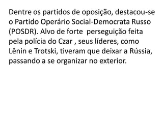 Dentre os partidos de oposição, destacou-se
o Partido Operário Social-Democrata Russo
(POSDR). Alvo de forte perseguição feita
pela polícia do Czar , seus líderes, como
Lênin e Trotski, tiveram que deixar a Rússia,
passando a se organizar no exterior.
 
