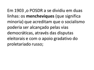 Em 1903 ,o POSDR a se dividiu em duas
linhas: os mencheviques (que significa
minoria) que acreditam que o socialismo
poderia ser alcançado pelas vias
democráticas, através das disputas
eleitorais e com o apoio gradativo do
proletariado russo;
 
