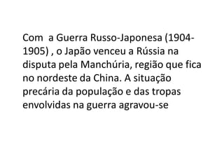 Com a Guerra Russo-Japonesa (1904-
1905) , o Japão venceu a Rússia na
disputa pela Manchúria, região que fica
no nordeste da China. A situação
precária da população e das tropas
envolvidas na guerra agravou-se
 