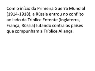 Com o início da Primeira Guerra Mundial
(1914-1918), a Rússia entrou no conflito
ao lado da Tríplice Entente (Inglaterra,
França, Rússia) lutando contra os países
que compunham a Tríplice Aliança.
 