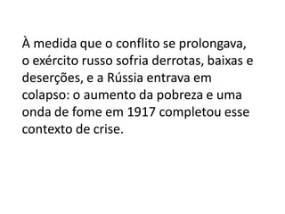 À medida que o conflito se prolongava,
o exército russo sofria derrotas, baixas e
deserções, e a Rússia entrava em
colapso: o aumento da pobreza e uma
onda de fome em 1917 completou esse
contexto de crise.
 