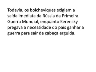 Todavia, os bolcheviques exigiam a
saída imediata da Rússia da Primeira
Guerra Mundial, enquanto Kerensky
pregava a necessidade do país ganhar a
guerra para sair de cabeça erguida.
 