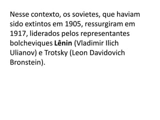 Nesse contexto, os sovietes, que haviam
sido extintos em 1905, ressurgiram em
1917, liderados pelos representantes
bolcheviques Lênin (Vladimir Ilich
Ulianov) e Trotsky (Leon Davidovich
Bronstein).
 